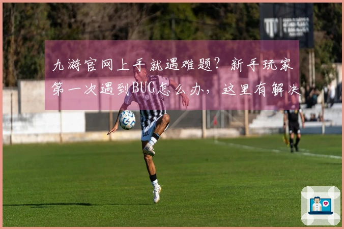 九游官网上手就遇难题？新手玩家第一次遇到BUG怎么办，这里有解决办法！
