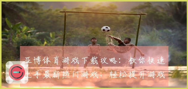 亚博体育游戏下载攻略：教你快速上手最新热门游戏，轻松提升游戏体验