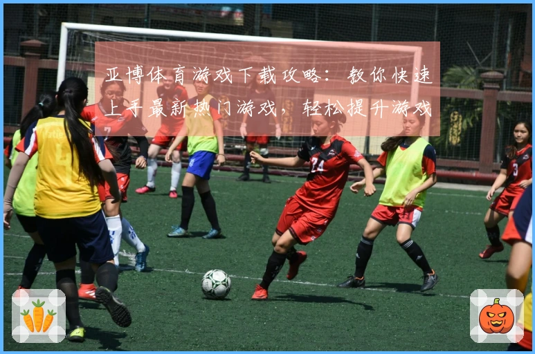 亚博体育游戏下载攻略：教你快速上手最新热门游戏，轻松提升游戏体验
