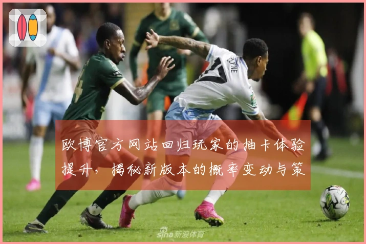 欧博官方网站回归玩家的抽卡体验提升，揭秘新版本的概率变动与策略调整