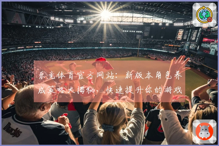 乐竞体育官方网站：新版本角色养成策略大揭秘，快速提升你的游戏体验与实力！
