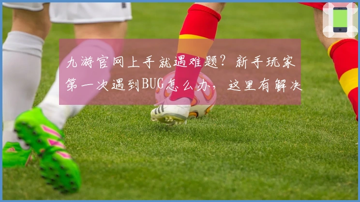 九游官网上手就遇难题？新手玩家第一次遇到BUG怎么办，这里有解决办法！