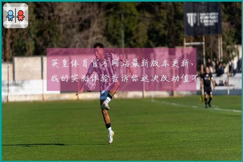 英皇体育官方网站最新版本更新，我的实测体验告诉你这次改动值不值得！